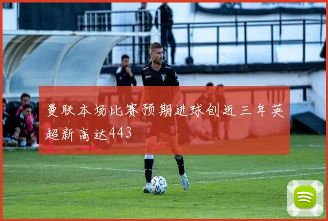 曼联本场比赛预期进球创近三年英超新高达443