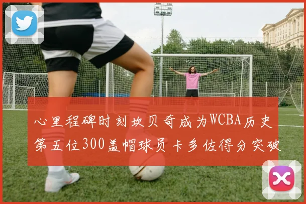 心里程碑时刻坎贝奇成为WCBA历史第五位300盖帽球员卡多佐得分突破1000大关