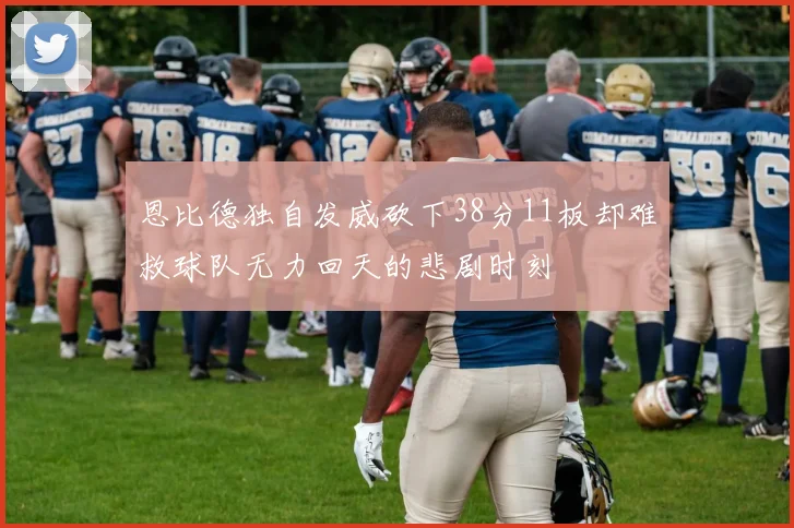恩比德独自发威砍下38分11板却难救球队无力回天的悲剧时刻