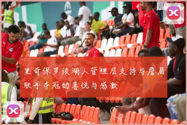 里奇保罗谈湖人管理层支持与詹眉联手夺冠的喜悦与感激
