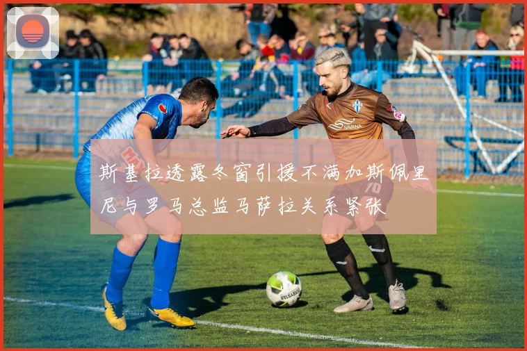 斯基拉透露冬窗引援不满加斯佩里尼与罗马总监马萨拉关系紧张