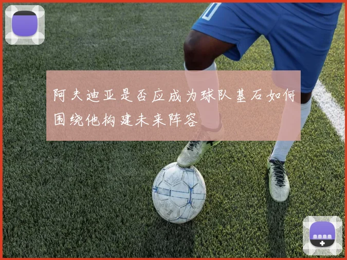 阿夫迪亚是否应成为球队基石如何围绕他构建未来阵容