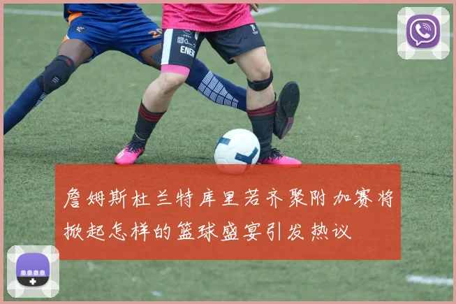 詹姆斯杜兰特库里若齐聚附加赛将掀起怎样的篮球盛宴引发热议