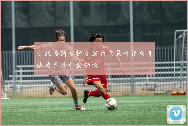 小托马斯分析小波特交易价值或可换莫兰特引发热议