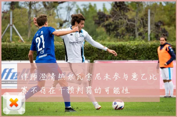 律师澄清热尔瓦索尼未参与意乙比赛不存在干预判罚的可能性