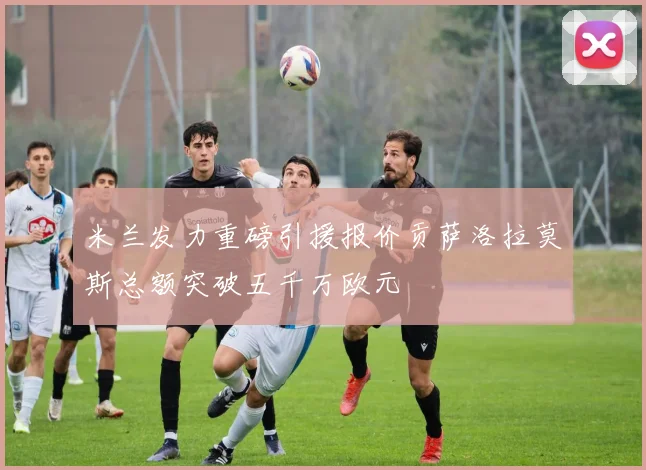 米兰发力重磅引援报价贡萨洛拉莫斯总额突破五千万欧元