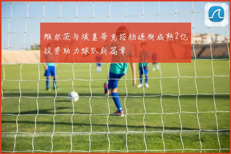 维尔茨与埃基蒂克搭档逐渐成熟2亿投资助力球队新篇章
