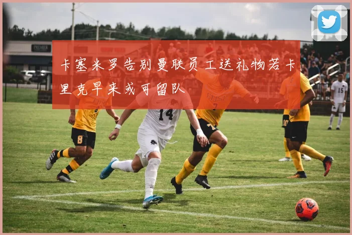 卡塞米罗告别曼联员工送礼物若卡里克早来或可留队
