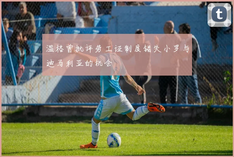 温格曾批评劳工证制度错失小罗与迪马利亚的机会