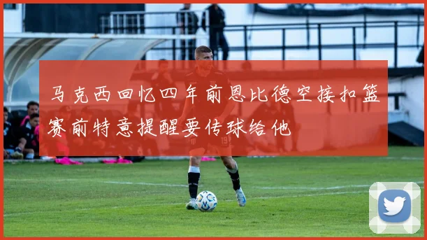 马克西回忆四年前恩比德空接扣篮赛前特意提醒要传球给他