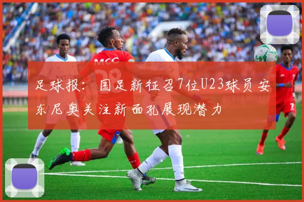 足球报：国足新征召7位U23球员安东尼奥关注新面孔展现潜力