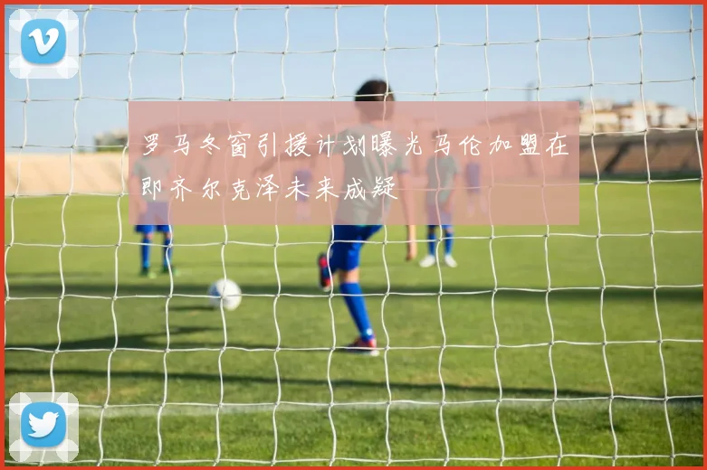 罗马冬窗引援计划曝光马伦加盟在即齐尔克泽未来成疑