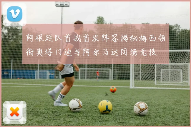 阿根廷队首战首发阵容揭秘梅西领衔奥塔门迪与阿尔马达同场竞技